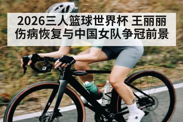 2026三人篮球世界杯 王丽丽伤病恢复与中国女队争冠前景