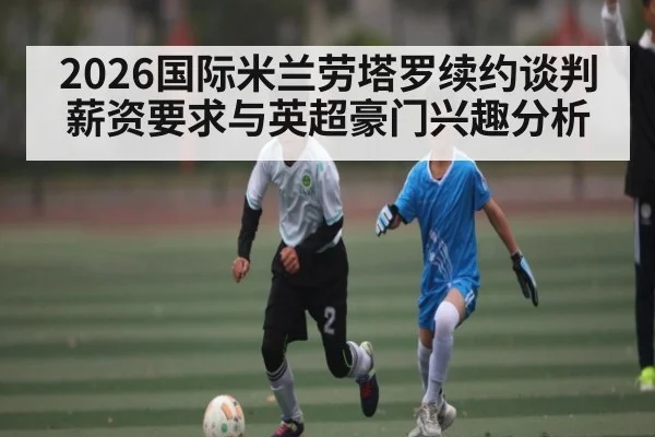 2026国际米兰劳塔罗续约谈判薪资要求与英超豪门兴趣分析