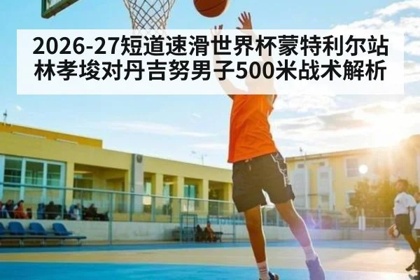 2026-27短道速滑世界杯蒙特利尔站林孝埈对丹吉努男子500米战术解析