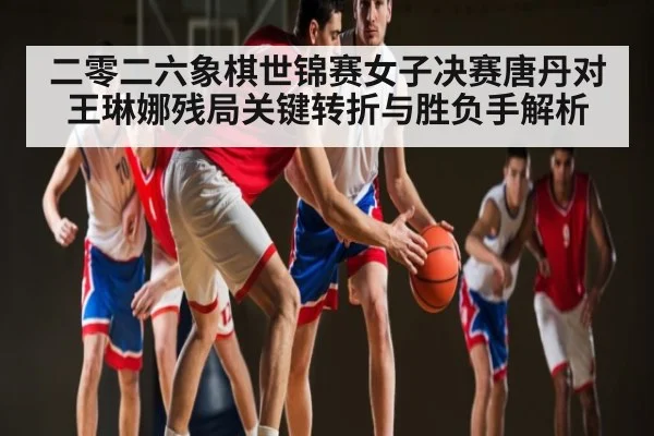 二零二六象棋世锦赛女子决赛唐丹对王琳娜残局关键转折与胜负手解析